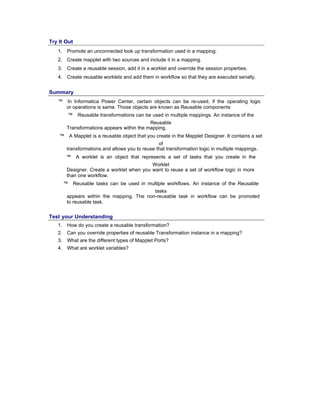 Try It Out
1. Promote an unconnected look up transformation used in a mapping.
2. Create mapplet with two sources and include it in a mapping.
3. Create a reusable session, add it in a worklet and override the session properties.
4. Create reusable worklets and add them in workflow so that they are executed serially.
Summary
™ In Informatica Power Center, certain objects can be re-used, if the operating logic
or operations is same. Those objects are known as Reusable components
™ Reusable transformations can be used in multiple mappings. An instance of the
Reusable
Transformations appears within the mapping.
™ A Mapplet is a reusable object that you create in the Mapplet Designer. It contains a set
of
transformations and allows you to reuse that transformation logic in multiple mappings.
™ A worklet is an object that represents a set of tasks that you create in the
Worklet
Designer. Create a worklet when you want to reuse a set of workflow logic in more
than one workflow.
™ Reusable tasks can be used in multiple workflows. An instance of the Reusable
tasks
appears within the mapping. The non-reusable task in workflow can be promoted
to reusable task.
Test your Understanding
1. How do you create a reusable transformation?
2. Can you override properties of reusable Transformation instance in a mapping?
3. What are the different types of Mapplet Ports?
4. What are worklet variables?
 