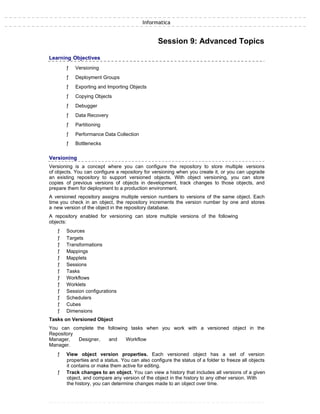 Informatica
Session 9: Advanced Topics
Learning Objectives
ƒ Versioning
ƒ Deployment Groups
ƒ Exporting and Importing Objects
ƒ Copying Objects
ƒ Debugger
ƒ Data Recovery
ƒ Partitioning
ƒ Performance Data Collection
ƒ Bottlenecks
Versioning
Versioning is a concept where you can configure the repository to store multiple versions
of objects. You can configure a repository for versioning when you create it, or you can upgrade
an existing repository to support versioned objects. With object versioning, you can store
copies of previous versions of objects in development, track changes to those objects, and
prepare them for deployment to a production environment.
A versioned repository assigns multiple version numbers to versions of the same object. Each
time you check in an object, the repository increments the version number by one and stores
a new version of the object in the repository database.
A repository enabled for versioning can store multiple versions of the following
objects:
ƒ Sources
ƒ Targets
ƒ Transformations
ƒ Mappings
ƒ Mapplets
ƒ Sessions
ƒ Tasks
ƒ Workflows
ƒ Worklets
ƒ Session configurations
ƒ Schedulers
ƒ Cubes
ƒ Dimensions
Tasks on Versioned Object
You can complete the following tasks when you work with a versioned object in the
Repository
Manager, Designer, and Workflow
Manager.
ƒ View object version properties. Each versioned object has a set of version
properties and a status. You can also configure the status of a folder to freeze all objects
it contains or make them active for editing.
ƒ Track changes to an object. You can view a history that includes all versions of a given
object, and compare any version of the object in the history to any other version. With
the history, you can determine changes made to an object over time.
 