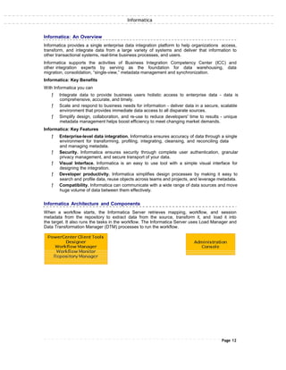 Informatica
Informatica: An Overview
Informatica provides a single enterprise data integration platform to help organizations access,
transform, and integrate data from a large variety of systems and deliver that information to
other transactional systems, real-time business processes, and users.
Informatica supports the activities of Business Integration Competency Center (ICC) and
other integration experts by serving as the foundation for data warehousing, data
migration, consolidation, “single-view,” metadata management and synchronization.
Informatica: Key Benefits
With Informatica you can
ƒ Integrate data to provide business users holistic access to enterprise data - data is
comprehensive, accurate, and timely.
ƒ Scale and respond to business needs for information - deliver data in a secure, scalable
environment that provides immediate data access to all disparate sources.
ƒ Simplify design, collaboration, and re-use to reduce developers' time to results - unique
metadata management helps boost efficiency to meet changing market demands.
Informatica: Key Features
ƒ Enterprise-level data integration. Informatica ensures accuracy of data through a single
environment for transforming, profiling, integrating, cleansing, and reconciling data
and managing metadata.
ƒ Security. Informatica ensures security through complete user authentication, granular
privacy management, and secure transport of your data.
ƒ Visual Interface. Informatica is an easy to use tool with a simple visual interface for
designing the integration.
ƒ Developer productivity. Informatica simplifies design processes by making it easy to
search and profile data, reuse objects across teams and projects, and leverage metadata.
ƒ Compatibility. Informatica can communicate with a wide range of data sources and move
huge volume of data between them effectively.
Informatica Architecture and Components
When a workflow starts, the Informatica Server retrieves mapping, workflow, and session
metadata from the repository to extract data from the source, transform it, and load it into
the target. It also runs the tasks in the workflow. The Informatica Server uses Load Manager and
Data Transformation Manager (DTM) processes to run the workflow.
Page 12
 