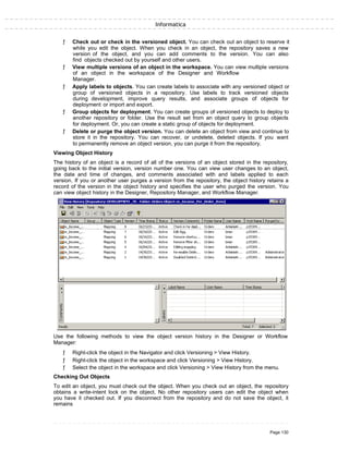Informatica
ƒ Check out or check in the versioned object. You can check out an object to reserve it
while you edit the object. When you check in an object, the repository saves a new
version of the object, and you can add comments to the version. You can also
find objects checked out by yourself and other users.
ƒ View multiple versions of an object in the workspace. You can view multiple versions
of an object in the workspace of the Designer and Workflow
Manager.
ƒ Apply labels to objects. You can create labels to associate with any versioned object or
group of versioned objects in a repository. Use labels to track versioned objects
during development, improve query results, and associate groups of objects for
deployment or import and export.
ƒ Group objects for deployment. You can create groups of versioned objects to deploy to
another repository or folder. Use the result set from an object query to group objects
for deployment. Or, you can create a static group of objects for deployment.
ƒ Delete or purge the object version. You can delete an object from view and continue to
store it in the repository. You can recover, or undelete, deleted objects. If you want
to permanently remove an object version, you can purge it from the repository.
Viewing Object History
The history of an object is a record of all of the versions of an object stored in the repository,
going back to the initial version, version number one. You can view user changes to an object,
the date and time of changes, and comments associated with and labels applied to each
version. If you or another user purges a version from the repository, the object history retains a
record of the version in the object history and specifies the user who purged the version. You
can view object history in the Designer, Repository Manager, and Workflow Manager.
Use the following methods to view the object version history in the Designer or Workflow
Manager:
ƒ Right-click the object in the Navigator and click Versioning > View History.
ƒ Right-click the object in the workspace and click Versioning > View History.
ƒ Select the object in the workspace and click Versioning > View History from the menu.
Checking Out Objects
To edit an object, you must check out the object. When you check out an object, the repository
obtains a write-intent lock on the object. No other repository users can edit the object when
you have it checked out. If you disconnect from the repository and do not save the object, it
remains
Page 130
 