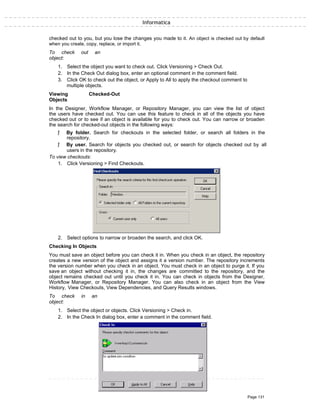Informatica
checked out to you, but you lose the changes you made to it. An object is checked out by default
when you create, copy, replace, or import it.
To check out an
object:
1. Select the object you want to check out. Click Versioning > Check Out.
2. In the Check Out dialog box, enter an optional comment in the comment field.
3. Click OK to check out the object, or Apply to All to apply the checkout comment to
multiple objects.
Viewing Checked-Out
Objects
In the Designer, Workflow Manager, or Repository Manager, you can view the list of object
the users have checked out. You can use this feature to check in all of the objects you have
checked out or to see if an object is available for you to check out. You can narrow or broaden
the search for checked-out objects in the following ways:
ƒ By folder. Search for checkouts in the selected folder, or search all folders in the
repository.
ƒ By user. Search for objects you checked out, or search for objects checked out by all
users in the repository.
To view checkouts:
1. Click Versioning > Find Checkouts.
2. Select options to narrow or broaden the search, and click OK.
Checking In Objects
You must save an object before you can check it in. When you check in an object, the repository
creates a new version of the object and assigns it a version number. The repository increments
the version number when you check in an object. You must check in an object to purge it. If you
save an object without checking it in, the changes are committed to the repository, and the
object remains checked out until you check it in. You can check in objects from the Designer,
Workflow Manager, or Repository Manager. You can also check in an object from the View
History, View Checkouts, View Dependencies, and Query Results windows.
To check in an
object:
1. Select the object or objects. Click Versioning > Check in.
2. In the Check In dialog box, enter a comment in the comment field.
Page 131
 