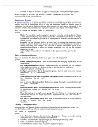 Informatica
4. Click OK to check in the object or Apply to All to apply the comment to multiple objects.
When you check in an object, the repository creates a new version of the object and
increments the version number by one.
Deployment Groups
A deployment group is a global object that consists of versioned objects from one or more
folders. You use a deployment group to copy the versioned objects to another folder or
repository. You can use a deployment group when you want to copy some, but not all, of the
objects in a folder. You can also use a deployment group to copy objects from multiple folders.
You can create the following types of deployment
groups:
ƒ Static. You populate a static deployment group by manually selecting objects. Create
a static deployment group if you do not expect the set of deployment objects to change.
For example, you might group objects for deployment on a certain date and deploy all
objects at once.
ƒ Dynamic. You use the result set from an object query to populate the deployment group.
Create a dynamic deployment group if you expect the set of deployment objects to
change frequently. For example, you can use a dynamic deployment group if you
develop multiple objects to deploy on different schedules. You can run the dynamic
deployment group
query multiple times and add new objects to the group each time you run the
query.
Tasks on Deployment Groups
You can complete the following tasks when you work with deployment
groups:
ƒ Create a deployment group. Create a global object for deploying objects from one or
more folders.
ƒ Edit a deployment group. Modify a deployment group. For example, you can convert a
static deployment group to a dynamic group, or you can convert a dynamic
deployment group to a static group.
ƒ Configure permissions for a deployment group. Control read, write, and execute
permissions for a deployment
group.
ƒ View the objects in a static or dynamic deployment group. Preview the objects that
the Repository Service will
deploy.
ƒ Add or remove objects in a static deployment group. Specify the objects that belong to
a static deployment
group.
ƒ Associate a query with a dynamic deployment group. Assign a query to a deployment
to dynamically update the objects that the group
contains.
ƒ View the history of a deployment group. View the history of a deployment group,
including the source and target repositories, deployment date, and user who ran
the deployment.
ƒ Roll back a deployment group. Roll back a deployment group to purge deployed
versions of objects from the target
repository.
Creating a Deployment Group
You must have the Manage Deployment Group privilege to create a deployment group. You
use the Deployment Group Editor to create and edit deployment groups.
To create a deployment
group:
1. In the Repository Manager, click Versioning > Deployment > Groups to view the existing
deployment groups in the Deployment Group Browser.
2. Click New to configure the deployment group in the Deployment Group Editor.
3. Enter a name for the deployment group.
4. Select whether to create a static or dynamic deployment group.
 