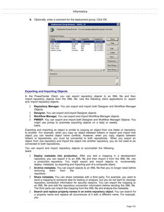 Informatica
6. Optionally, enter a comment for the deployment group. Click OK.
Exporting and Importing Objects
In the PowerCenter Client, you can export repository objects to an XML file and then
import repository objects from the XML file. Use the following client applications to export
and import repository objects:
ƒ Repository Manager. You can export and import both Designer and Workflow Manager
Objects.
ƒ Designer. You can export and import Designer objects.
ƒ Workflow Manager. You can export and import Workflow Manager objects.
ƒ PMREP. You can export and import both Designer and Workflow Manager Objects. You
might use pmrep to automate exporting objects on a daily or weekly
basis.
Exporting and importing an object is similar to copying an object from one folder or repository
to another. For example, when you copy an object between folders or export and import that
object, you can resolve object name conflicts. However, when you copy objects between
folders or repositories, you must be connected to both repositories. When you export an
object from one repository and import the object into another repository, you do not need to be
connected to both repositories.
You can export and import repository objects to accomplish the following
tasks:
ƒ Deploy metadata into production. After you test a mapping in a development
repository, you can export it to an XML file and then import it from the XML file into
a production repository. You might export and import objects to incrementally
deploy metadata by exporting and importing part of a composite object.
ƒ Archive metadata. You can export objects to an XML file that you no longer need before
removing them from the
repository.
ƒ Share metadata. You can share metadata with a third party. For example, you want to
send a mapping to someone else for testing or analysis, but you do not want to disclose
repository connection information for security reasons. You can export the mapping to
an XML file and edit the repository connection information before sending the XML file.
The third party can import the mapping from the XML file and analyze the metadata.
ƒ Search and replace property names in an entire repository object. You can search for
a property name and replace all occurrences of it with a different name. For example,
you
Page 133
 