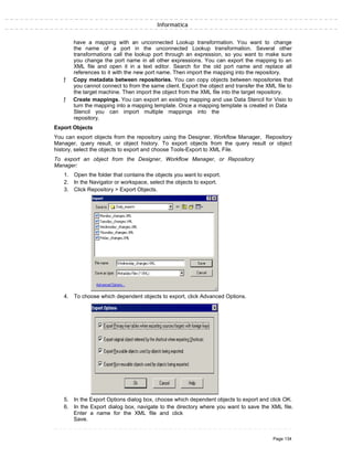 Informatica
have a mapping with an unconnected Lookup transformation. You want to change
the name of a port in the unconnected Lookup transformation. Several other
transformations call the lookup port through an expression, so you want to make sure
you change the port name in all other expressions. You can export the mapping to an
XML file and open it in a text editor. Search for the old port name and replace all
references to it with the new port name. Then import the mapping into the repository.
ƒ Copy metadata between repositories. You can copy objects between repositories that
you cannot connect to from the same client. Export the object and transfer the XML file to
the target machine. Then import the object from the XML file into the target repository.
ƒ Create mappings. You can export an existing mapping and use Data Stencil for Visio to
turn the mapping into a mapping template. Once a mapping template is created in Data
Stencil you can import multiple mappings into the
repository.
Export Objects
You can export objects from the repository using the Designer, Workflow Manager, Repository
Manager, query result, or object history. To export objects from the query result or object
history, select the objects to export and choose Tools-Export to XML File.
To export an object from the Designer, Workflow Manager, or Repository
Manager:
1. Open the folder that contains the objects you want to export.
2. In the Navigator or workspace, select the objects to export.
3. Click Repository > Export Objects.
4. To choose which dependent objects to export, click Advanced Options.
5. In the Export Options dialog box, choose which dependent objects to export and click OK.
6. In the Export dialog box, navigate to the directory where you want to save the XML file.
Enter a name for the XML file and click
Save.
Page 134
 