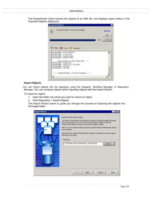 Informatica
The PowerCenter Client exports the objects to an XML file, and displays export status in the
Exported Objects dialog box:
Import Objects
You can import objects into the repository using the Designer, Workflow Manager, or Repository
Manager. You can compare objects when importing objects with the Import Wizard.
To import an object:
1. Open the folder into which you want to import an object.
2. Click Repository > Import Objects.
The Import Wizard opens to guide you through the process of importing the objects into
the target folder.
Page 135
 