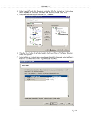 Informatica
3. In the Import Wizard, click Browse to locate the XML file. Navigate to the directory
where the XML file is located. Select the XML file and click OK. Click Next.
5. Select the objects to import and click Add. Click Next.
6. Click the Open button for a folder listed in the Import Wizard. The Folder Selection
dialog box appears.
7. Select a folder in the destination repository and click OK. You must select a different
folder for each folder listed in the Import Wizard. Click Next.
Page 136
 