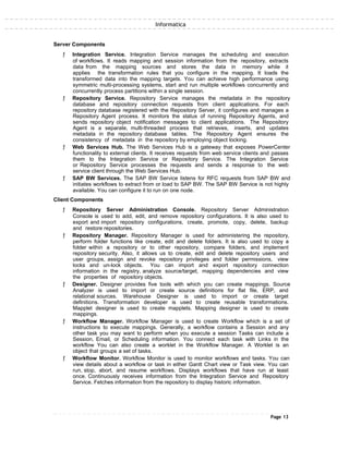 Informatica
Server Components
ƒ Integration Service. Integration Service manages the scheduling and execution
of workflows. It reads mapping and session information from the repository, extracts
data from the mapping sources and stores the data in memory while it
applies the transformation rules that you configure in the mapping. It loads the
transformed data into the mapping targets. You can achieve high performance using
symmetric multi-processing systems, start and run multiple workflows concurrently and
concurrently process partitions within a single session.
ƒ Repository Service. Repository Service manages the metadata in the repository
database and repository connection requests from client applications. For each
repository database registered with the Repository Server, it configures and manages a
Repository Agent process. It monitors the status of running Repository Agents, and
sends repository object notification messages to client applications. The Repository
Agent is a separate, multi-threaded process that retrieves, inserts, and updates
metadata in the repository database tables. The Repository Agent ensures the
consistency of metadata in the repository by employing object locking.
ƒ Web Services Hub. The Web Services Hub is a gateway that exposes PowerCenter
functionality to external clients. It receives requests from web service clients and passes
them to the Integration Service or Repository Service. The Integration Service
or Repository Service processes the requests and sends a response to the web
service client through the Web Services Hub.
ƒ SAP BW Services. The SAP BW Service listens for RFC requests from SAP BW and
initiates workflows to extract from or load to SAP BW. The SAP BW Service is not highly
available. You can configure it to run on one node.
Client Components
ƒ Repository Server Administration Console. Repository Server Administration
Console is used to add, edit, and remove repository configurations. It is also used to
export and import repository configurations, create, promote, copy, delete, backup
and restore repositories.
ƒ Repository Manager. Repository Manager is used for administering the repository,
perform folder functions like create, edit and delete folders. It is also used to copy a
folder within a repository or to other repository, compare folders, and implement
repository security. Also, it allows us to create, edit and delete repository users and
user groups, assign and revoke repository privileges and folder permissions, view
locks and un-lock objects. You can import and export repository connection
information in the registry, analyze source/target, mapping dependencies and view
the properties of repository objects.
ƒ Designer. Designer provides five tools with which you can create mappings. Source
Analyzer is used to import or create source definitions for flat file, ERP, and
relational sources. Warehouse Designer is used to import or create target
definitions. Transformation developer is used to create reusable transformations.
Mapplet designer is used to create mapplets. Mapping designer is used to create
mappings.
ƒ Workflow Manager. Workflow Manager is used to create Workflow which is a set of
instructions to execute mappings. Generally, a workflow contains a Session and any
other task you may want to perform when you execute a session Tasks can include a
Session, Email, or Scheduling information. You connect each task with Links in the
workflow You can also create a worklet in the Workflow Manager. A Worklet is an
object that groups a set of tasks.
ƒ Workflow Monitor. Workflow Monitor is used to monitor workflows and tasks. You can
view details about a workflow or task in either Gantt Chart view or Task view. You can
run, stop, abort, and resume workflows. Displays workflows that have run at least
once. Continuously receives information from the Integration Service and Repository
Service. Fetches information from the repository to display historic information.
Page 13
 
