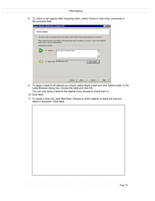 Informatica
8. To check in all objects after importing them, select Check In and enter comments in
the comment field.
9. To apply a label to all objects you import, select Apply Label and click Select Label. In the
Label Browser dialog box, choose the label and click OK.
You can only apply a label to the objects if you choose to check them in.
10. Click Next.
11. To create a new rule, click New Rule. Choose to which objects to apply the rule and
select a resolution. Click Next.
Page 137
 