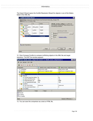 Informatica
The Import Wizard opens the Conflict Resolution Wizard for objects in one of the folders
listed in the XML file.
12. Click Compare Conflict to compare conflicting objects in the XML file and target
repository. The Diff Tool window appears.
13. You can save the comparison as a text or HTML file.
Page 138
 