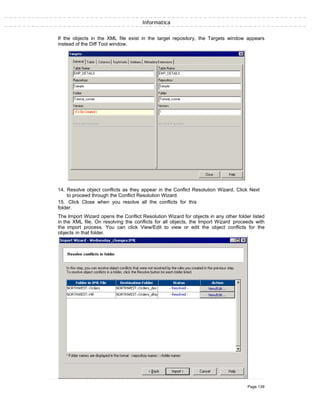 Informatica
If the objects in the XML file exist in the target repository, the Targets window appears
instead of the Diff Tool window.
14. Resolve object conflicts as they appear in the Conflict Resolution Wizard. Click Next
to proceed through the Conflict Resolution Wizard.
15. Click Close when you resolve all the conflicts for this
folder.
The Import Wizard opens the Conflict Resolution Wizard for objects in any other folder listed
in the XML file. On resolving the conflicts for all objects, the Import Wizard proceeds with
the import process. You can click View/Edit to view or edit the object conflicts for the
objects in that folder.
Page 139
 