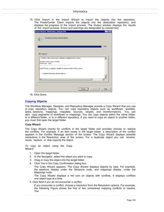 Informatica
15. Click Import in the Import Wizard to import the objects into the repository.
The PowerCenter Client imports the objects into the destination repository, and
displays the progress of the import process. The Output window displays the results
of the import process. Errors and warnings are designated by colored text.
16. Click Done.
Copying Objects
The Workflow Manager, Designer, and Repository Manager provide a Copy Wizard that you use
to copy repository objects. You can copy repository objects such as workflows, worklets,
tasks, sessions, mappings, mapplets, sources, targets, and transformations. You can
also copy segments of workflows or mappings. You can copy objects within the same folder,
to a different folder, or to a different repository. If you want to copy an object to another folder,
you must first open the target folder.
Copy Wizard
The Copy Wizard checks for conflicts in the target folder and provides choices to resolve
the conflicts. For example, if an item exists in the target folder, a description of the conflict
appears in the Conflict Message section of the screen. The Copy Wizard displays possible
resolutions in the Resolution area of the screen. For a duplicate object you can rename,
reuse, replace, or skip copying the object.
To copy an object using the Copy
Wizard:
1. Open the target folder.
2. In the Navigator, select the object you want to copy.
3. Drag or copy the object into the target folder.
4. Click Yes in the Copy Confirmation dialog box.
The Copy Wizard appears. The Copy Wizard displays objects by type. For example,
the sessions display under the Sessions node, and mappings display under the
Mappings node.
The Copy Wizard displays a red icon on objects with conflicts. It displays conflicts
one object type at a time.
5. Click Next if you do not encounter a conflict.
If you encounter a conflict, choose a resolution from the Resolution options. For example,
the following Figure shows the first of two unresolved mapping conflicts to resolve.
The
Page 140
 