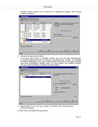 Informatica
resolution option requires you to browse for an appropriate mapping. Click Browse
to select a mapping.
6. Click Next to view the next conflict.
If you work with session or workflow conflicts, you can click Next Conflict/Option
to configure additional options for sessions or workflows with conflicts. For example,
use Next Conflict/Option if you want to apply default connections in the target during the
copy. Next Conflict/Option appears when you have session and workflow conflicts,
and you choose to Rename or Replace the target objects.
7. Repeat steps 5 to 6 until you resolve all conflicts. The Copy Summary
information appears.
8. Click Finish to complete the copy process.
Page 141
 