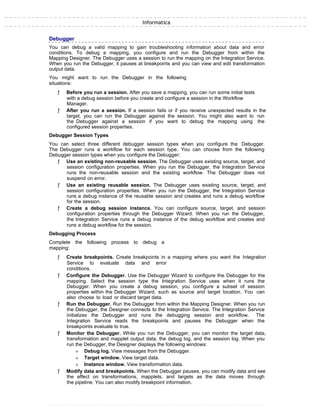 Informatica
Debugger
You can debug a valid mapping to gain troubleshooting information about data and error
conditions. To debug a mapping, you configure and run the Debugger from within the
Mapping Designer. The Debugger uses a session to run the mapping on the Integration Service.
When you run the Debugger, it pauses at breakpoints and you can view and edit transformation
output data.
You might want to run the Debugger in the following
situations:
ƒ Before you run a session. After you save a mapping, you can run some initial tests
with a debug session before you create and configure a session in the Workflow
Manager.
ƒ After you run a session. If a session fails or if you receive unexpected results in the
target, you can run the Debugger against the session. You might also want to run
the Debugger against a session if you want to debug the mapping using the
configured session properties.
Debugger Session Types
You can select three different debugger session types when you configure the Debugger.
The Debugger runs a workflow for each session type. You can choose from the following
Debugger session types when you configure the Debugger:
ƒ Use an existing non-reusable session. The Debugger uses existing source, target, and
session configuration properties. When you run the Debugger, the Integration Service
runs the non-reusable session and the existing workflow. The Debugger does not
suspend on error.
ƒ Use an existing reusable session. The Debugger uses existing source, target, and
session configuration properties. When you run the Debugger, the Integration Service
runs a debug instance of the reusable session and creates and runs a debug workflow
for the session.
ƒ Create a debug session instance. You can configure source, target, and session
configuration properties through the Debugger Wizard. When you run the Debugger,
the Integration Service runs a debug instance of the debug workflow and creates and
runs a debug workflow for the session.
Debugging Process
Complete the following process to debug a
mapping:
ƒ Create breakpoints. Create breakpoints in a mapping where you want the Integration
Service to evaluate data and error
conditions.
ƒ Configure the Debugger. Use the Debugger Wizard to configure the Debugger for the
mapping. Select the session type the Integration Service uses when it runs the
Debugger. When you create a debug session, you configure a subset of session
properties within the Debugger Wizard, such as source and target location. You can
also choose to load or discard target data.
ƒ Run the Debugger. Run the Debugger from within the Mapping Designer. When you run
the Debugger, the Designer connects to the Integration Service. The Integration Service
initializes the Debugger and runs the debugging session and workflow. The
Integration Service reads the breakpoints and pauses the Debugger when the
breakpoints evaluate to true.
ƒ Monitor the Debugger. While you run the Debugger, you can monitor the target data,
transformation and mapplet output data, the debug log, and the session log. When you
run the Debugger, the Designer displays the following windows:
» Debug log. View messages from the Debugger.
» Target window. View target data.
» Instance window. View transformation data.
ƒ Modify data and breakpoints. When the Debugger pauses, you can modify data and see
the effect on transformations, mapplets, and targets as the data moves through
the pipeline. You can also modify breakpoint information.
 