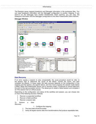 Informatica
The Designer saves mapping breakpoint and Debugger information in the workspace files. You
can copy breakpoint information and the Debugger configuration to another mapping. If you
want to run the Debugger from another PowerCenter Client machine, you can copy the
breakpoint information and the Debugger configuration to the other PowerCenter Client machine.
Debugger Window
Data Recovery
If an error causes a session to stop unexpectedly, the usual procedure would be refer to
the session logs to determine the cause of the failure. Correct the errors, and then
complete the session. In these cases, the data recovery depends on the configuration of the
mapping and the session, the specific failure, and how much progress the session made before
it failed. When the PowerCenter Server runs in recovery mode, it continues to commit data from
the point of the last successful commit. This allows you to restart a failed session and complete it
as if the session had run without pause.
Depending on the configuration and status of the workflow and session, you can choose one
or more of the following recovery methods:
ƒ Recover a suspended workflow
ƒ Recover a failed workflow
ƒ Recover a session task
To Perform a Data
Recovery:
1. Configure the mapping
ƒ The input data should be sorted.
ƒ Verify all targets receive data from transformations that produce repeatable data.
Page 143
 