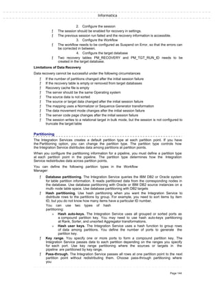 Informatica
2. Configure the session
ƒ The session should be enabled for recovery in settings.
ƒ The previous session run failed and the recovery information is accessible.
3. Configure the Workflow
ƒ The workflow needs to be configured as Suspend on Error, so that the errors can
be corrected in between.
4. Configure the target database
ƒ Two recovery tables PM_RECOVERY and PM_TGT_RUN_ID needs to be
created in the target database.
Limitations of Data Recovery
Data recovery cannot be successful under the following circumstances
ƒ If the number of partitions changed after the initial session failure
ƒ If the recovery table is empty or removed from target databases
ƒ Recovery cache file is empty
ƒ The server should be the same Operating system
ƒ The source data is not sorted
ƒ The source or target data changed after the initial session failure
ƒ The mapping uses a Normalizer or Sequence Generator transformation
ƒ The data movement mode changes after the initial session failure
ƒ The server code page changes after the initial session failure
ƒ The session writes to a relational target in bulk mode, but the session is not configured to
truncate the target table
Partitioning
The Integration Services creates a default partition type at each partition point. If you have
the Partitioning option, you can change the partition type. The partition type controls how
the Integration Service distributes data among partitions at partition points.
When you configure the partitioning information for a pipeline, you must define a partition type
at each partition point in the pipeline. The partition type determines how the Integration
Service redistributes data across partition points.
You can define the following partition types in the Workflow
Manager:
ƒ Database partitioning. The Integration Service queries the IBM DB2 or Oracle system
for table partition information. It reads partitioned data from the corresponding nodes in
the database. Use database partitioning with Oracle or IBM DB2 source instances on a
multi- node table space. Use database partitioning with DB2 targets
ƒ Hash partitioning. Use hash partitioning when you want the Integration Service to
distribute rows to the partitions by group. For example, you need to sort items by item
ID, but you do not know how many items have a particular ID number.
You can use two types of hash
partitioning:
» Hash auto-keys. The Integration Service uses all grouped or sorted ports as
a compound partition key. You may need to use hash auto-keys partitioning
at Rank, Sorter, and unsorted Aggregator transformations.
» Hash user keys. The Integration Service uses a hash function to group rows
of data among partitions. You define the number of ports to generate the
partition key.
ƒ Key range. You specify one or more ports to form a compound partition key. The
Integration Service passes data to each partition depending on the ranges you specify
for each port. Use key range partitioning where the sources or targets in the
pipeline are partitioned by key range.
ƒ Pass-through. The Integration Service passes all rows at one partition point to the next
partition point without redistributing them. Choose pass-through partitioning where
you
Page 144
 