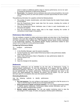 Informatica
want to create an additional pipeline stage to improve performance, but do not want
to change the distribution of data across partitions.
ƒ Round-robin. The Integration Service distributes data evenly among all partitions. Use round-
robin partitioning where you want each partition to process approximately the same number
of rows.
The partitioning information for a pipeline controls the following factors:
ƒ The number of reader, transformation, and writer threads that the master thread creates
for the pipeline.
ƒ How the PowerCenter Server reads data from the source, including the number of
connections to the source.
ƒ How the PowerCenter Server distributes rows of data to each transformation as it
processes the pipeline.
ƒ How the PowerCenter Server writes data to the target, including the number of
connections to each target in the pipeline.
Performance Data Collection
You can configure a session to collect performance details and store them in the PowerCenter
repository. You must also configure the Integration Service that runs the session to store the
run- time information at the verbose level. The Integration Service stores run-time information
in the PowerCenter repository. The Workflow Monitor displays performance details for each
session that is configured to show performance details.
Configuring Performance Details
To configure performance
details:
1. In the Workflow Manager, open the session properties.
2. On the Properties tab, select Collect Performance Data to view performance details
while the session runs.
3. Select Write Performance Data to Repository to view performance details for
previous session runs.
4. Click OK.
5. Save the changes to the repository.
Bottlenecks
Performance bottlenecks can be identified by the first step of Performance Tuning, to
optimize session performance. To tune the performance of a session, first you identify a
performance bottleneck, eliminate it, and then identify the next performance bottleneck until
you are satisfied with the session performance. Performance bottlenecks can occur in the
source and target databases, the mapping, the session, and the system. You can use the
test load option to run sessions when you tune session performance.
Eliminating Bottlenecks
Use the following methods to identify performance
bottlenecks:
ƒ Run test sessions. You can configure a test session to read from a flat file source or to
write to a flat file target to identify source and target bottlenecks.
ƒ Study performance details and thread statistics. You can analyze performance details
to identify session bottlenecks. Performance details provide information such as
read- from-disk and write-to-disk counters.
ƒ Monitor system performance. You can use system monitoring tools to view the
percentage of CPU usage, I/O waits, and paging to identify system bottlenecks.
Page 145
 