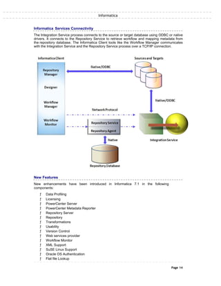 Informatica
Informatica Services Connectivity
The Integration Service process connects to the source or target database using ODBC or native
drivers. It connects to the Repository Service to retrieve workflow and mapping metadata from
the repository database. The Informatica Client tools like the Workflow Manager communicates
with the Integration Service and the Repository Service process over a TCP/IP connection.
New Features
New enhancements have been introduced in Informatica 7.1 in the following
components:
ƒ Data Profiling
ƒ Licensing
ƒ PowerCenter Server
ƒ PowerCenter Metadata Reporter
ƒ Repository Server
ƒ Repository
ƒ Transformations
ƒ Usability
ƒ Version Control
ƒ Web services provider
ƒ Workflow Monitor
ƒ XML Support
ƒ SuSE Linux Support
ƒ Oracle OS Authentication
ƒ Flat file Lookup
Page 14
 