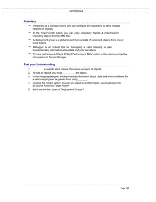 Informatica
Summary
™ Versioning is a concept where you can configure the repository to store multiple
versions of objects
™ In the PowerCenter Client, you can copy repository objects & import/export
repository objects from/to XML files
™ A deployment group is a global object that consists of versioned objects from one or
more folders
™ Debugger is an in-built tool for debugging a valid mapping to gain
troubleshooting information about data and error conditions
™ To tune performance Check ‘Collect Performance Data' option in the session properties
of a session in Server Manager
Test your Understanding
1. is used to store copies of previous versions of objects.
2. To edit an object, you must the object.
3. In the mapping designer, troubleshooting information about data and error conditions for
a valid mapping can be gained from using .
4. Choose the correct option: To copy an object to another folder, you must open the
a) Source Folder b) Target Folder
5. What are the two types of Deployment Groups?
Page 147
 