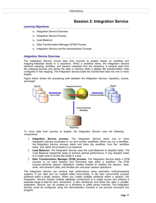 Informatica
Learning Objectives
‰ Integration Service Overview
‰ Integration Service Process
‰ Load Balancer
Session 2: Integration Service
‰ Data Transformation Manager (DTM) Process
‰ Integration Service and the Administration Console
Integration Service Overview
The Integration Service moves data from sources to targets based on workflow and
mapping metadata stored in a repository. When a workflow starts, the Integration Service
retrieves mapping, workflow, and session metadata from the repository. It extracts data from
the mapping sources and stores the data in memory while it applies the transformation rules
configured in the mapping. The Integration Service loads the transformed data into one or more
targets.
Figure below shows the processing path between the Integration Service, repository, source,
and target:
To move data from sources to targets, the Integration Service uses the following
components:
ƒ Integration Service process. The Integration Service starts one or more
Integration Service processes to run and monitor workflows. When you run a workflow,
the Integration Service process starts and locks the workflow, runs the workflow
tasks, and starts the process to run sessions.
ƒ Load Balancer. The Integration Service uses the Load Balancer to dispatch tasks. The
Load Balancer dispatches tasks to achieve optimal performance. It may dispatch tasks
to a single node or across the nodes in a grid.
ƒ Data Transformation Manager (DTM) process. The Integration Service starts a DTM
process to run each Session and Command task within a workflow. The DTM
process performs session validations, creates threads to initialize the session, read,
write, and transform data, and handles pre- and post- session operations.
The Integration Service can achieve high performance using symmetric multi-processing
systems. It can start and run multiple tasks concurrently. It can also concurrently process
partitions within a single session. When you create multiple partitions within a session, the
Integration Service creates multiple database connections to a single source and extracts a
separate range of data for each connection. It also transforms and loads the data in parallel.
Integration Service can be created on a Windows or UNIX server machine. The Integration
Service could be configured using the Administration Console or the pmcmd command line
program.
Page 17
 