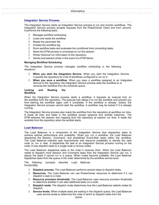 Informatica
Integration Service Process
The Integration Service starts an Integration Service process to run and monitor workflows. The
Integration Service process accepts requests from the PowerCenter Client and from pmcmd.
It performs the following tasks:
ƒ Manages workflow scheduling.
ƒ Locks and reads the workflow.
ƒ Reads the parameter file.
ƒ Creates the workflow log.
ƒ Runs workflow tasks and evaluates the conditional links connecting tasks.
ƒ Starts the DTM process or processes to run the session.
ƒ Writes historical run information to the repository.
ƒ Sends post-session email in the event of a DTM failure.
Managing Workflow Scheduling
The Integration Service process manages workflow scheduling in the following
situations:
ƒ When you start the Integration Service. When you start the Integration Service,
it queries the repository for a list of workflows configured to run on it.
ƒ When you save a workflow. When you save a workflow assigned to an Integration
Service to the repository, the Integration Service process adds the workflow to or
removes the workflow from the schedule queue.
Locking and Reading the
Workflow
When the Integration Service process starts a workflow, it requests an execute lock on
the workflow from the repository. The execute lock allows it to run the workflow and prevent you
from starting the workflow again until it completes. If the workflow is already locked, the
Integration Service process cannot start the workflow. A workflow may be locked if it is already
running.
The Integration Service process also reads the workflow from the repository at workflow run time.
It reads all links and tasks in the workflow except sessions and worklet instances. The
DTM retrieves the session and mapping from the repository at session run time. It reads the
worklets from the repository when the worklet starts.
Load Balancer
The Load Balancer is a component of the Integration Service that dispatches tasks to
achieve optimal performance and scalability. When you run a workflow, the Load Balancer
dispatches the Session, Command, and predefined Event-Wait tasks within the workflow.
The Load Balancer matches task requirements with resource availability to identify the best
node to run a task. It dispatches the task to an Integration Service process running on the
node. It may dispatch tasks to a single node or across nodes.
The Load Balancer dispatches tasks in the order it receives them. When the Load Balancer
needs to dispatch more Session and Command tasks than the Integration Service can run, it
places the tasks it cannot run in a queue. When nodes become available, the Load Balancer
dispatches tasks from the queue in the order determined by the workflow service level.
The following concepts describe Load Balancer
functionality:
ƒ Dispatch process. The Load Balancer performs several steps to dispatch tasks.
ƒ Resources. The Load Balancer can use PowerCenter resources to determine if it can
dispatch a task to a node.
ƒ Resource provision thresholds. The Load Balancer uses resource provision thresholds
to determine whether it can start additional tasks on a node.
ƒ Dispatch mode. The dispatch mode determines how the Load Balancer selects nodes for
dispatch.
ƒ Service levels. When multiple tasks are waiting in the dispatch queue, the Load Balancer
uses service levels to determine the order in which to dispatch tasks from the
queue.
 