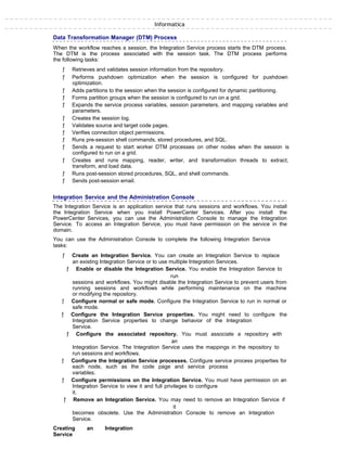 Informatica
Data Transformation Manager (DTM) Process
When the workflow reaches a session, the Integration Service process starts the DTM process.
The DTM is the process associated with the session task. The DTM process performs
the following tasks:
ƒ Retrieves and validates session information from the repository.
ƒ Performs pushdown optimization when the session is configured for pushdown
optimization.
ƒ Adds partitions to the session when the session is configured for dynamic partitioning.
ƒ Forms partition groups when the session is configured to run on a grid.
ƒ Expands the service process variables, session parameters, and mapping variables and
parameters.
ƒ Creates the session log.
ƒ Validates source and target code pages.
ƒ Verifies connection object permissions.
ƒ Runs pre-session shell commands, stored procedures, and SQL.
ƒ Sends a request to start worker DTM processes on other nodes when the session is
configured to run on a grid.
ƒ Creates and runs mapping, reader, writer, and transformation threads to extract,
transform, and load data.
ƒ Runs post-session stored procedures, SQL, and shell commands.
ƒ Sends post-session email.
Integration Service and the Administration Console
The Integration Service is an application service that runs sessions and workflows. You install
the Integration Service when you install PowerCenter Services. After you install the
PowerCenter Services, you can use the Administration Console to manage the Integration
Service. To access an Integration Service, you must have permission on the service in the
domain.
You can use the Administration Console to complete the following Integration Service
tasks:
ƒ Create an Integration Service. You can create an Integration Service to replace
an existing Integration Service or to use multiple Integration Services.
ƒ Enable or disable the Integration Service. You enable the Integration Service to
run
sessions and workflows. You might disable the Integration Service to prevent users from
running sessions and workflows while performing maintenance on the machine
or modifying the repository.
ƒ Configure normal or safe mode. Configure the Integration Service to run in normal or
safe mode.
ƒ Configure the Integration Service properties. You might need to configure the
Integration Service properties to change behavior of the Integration
Service.
ƒ Configure the associated repository. You must associate a repository with
an
Integration Service. The Integration Service uses the mappings in the repository to
run sessions and workflows.
ƒ Configure the Integration Service processes. Configure service process properties for
each node, such as the code page and service process
variables.
ƒ Configure permissions on the Integration Service. You must have permission on an
Integration Service to view it and full privileges to configure
it.
ƒ Remove an Integration Service. You may need to remove an Integration Service if
it
becomes obsolete. Use the Administration Console to remove an Integration
Service.
Creating an Integration
Service
 
