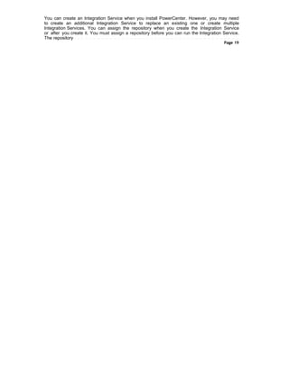 You can create an Integration Service when you install PowerCenter. However, you may need
to create an additional Integration Service to replace an existing one or create multiple
Integration Services. You can assign the repository when you create the Integration Service
or after you create it. You must assign a repository before you can run the Integration Service.
The repository
Page 19
 