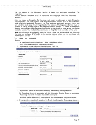 Informatica
that you assign to the Integration Service is called the associated repository. The
Integration
Service retrieves metadata, such as workflows and mappings, from the associated
repository.
After you create an Integration Service, you must assign a code page for each Integration
Service process. The code page for each Integration Service process must be a subset of the
code page of the associated repository. You must select the associated repository before you
can select the code page for an Integration Service process. The Repository Service must be
enabled to set up a code page for an Integration Service process. To create an Integration
Service, you must have full privileges and permission on the domain or folder where you want to
create the service. You must also have permission on the grid or node where the service runs.
Note: If you configure an Integration Service to run on a node that is unavailable, you must start
the node and configure $PMRootDir for the service process before you run workflows with
the Integration Service.
To create an Integration
Service:
1. In the Administration Console, click Create > Integration Service.
The Create New Integration Service page appears.
2. Enter values for the Integration Service options. Click OK.
3. If you do not specify an associated repository, the following message appears:
No Repository Service is associated with this Integration Service. Select an associated
Repository Service to view a list of available codepages.
You must specify a Repository Service before you can enable the Integration Service.
4. If you specify an associated repository, the Create New Integration Service page appears:
Page 20
 
