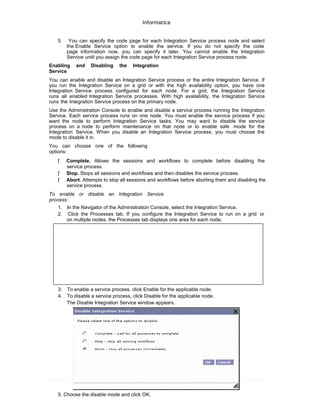 Informatica
5. You can specify the code page for each Integration Service process node and select
the Enable Service option to enable the service. If you do not specify the code
page information now, you can specify it later. You cannot enable the Integration
Service until you assign the code page for each Integration Service process node.
Enabling and Disabling the Integration
Service
You can enable and disable an Integration Service process or the entire Integration Service. If
you run the Integration Service on a grid or with the high availability option, you have one
Integration Service process configured for each node. For a grid, the Integration Service
runs all enabled Integration Service processes. With high availability, the Integration Service
runs the Integration Service process on the primary node.
Use the Administration Console to enable and disable a service process running the Integration
Service. Each service process runs on one node. You must enable the service process if you
want the node to perform Integration Service tasks. You may want to disable the service
process on a node to perform maintenance on that node or to enable safe mode for the
Integration Service. When you disable an Integration Service process, you must choose the
mode to disable it in.
You can choose one of the following
options:
ƒ Complete. Allows the sessions and workflows to complete before disabling the
service process.
ƒ Stop. Stops all sessions and workflows and then disables the service process.
ƒ Abort. Attempts to stop all sessions and workflows before aborting them and disabling the
service process.
To enable or disable an Integration Service
process:
1. In the Navigator of the Administration Console, select the Integration Service.
2. Click the Processes tab. If you configure the Integration Service to run on a grid or
on multiple nodes, the Processes tab displays one area for each node.
3. To enable a service process, click Enable for the applicable node.
4. To disable a service process, click Disable for the applicable node.
The Disable Integration Service window appears.
5. Choose the disable mode and click OK.
 
