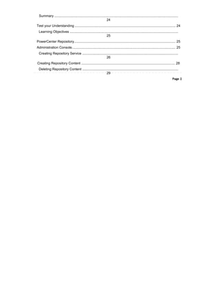Summary .................................................................................................................................
24
Test your Understanding ......................................................................................................... 24
Learning Objectives .................................................................................................................
25
PowerCenter Repository.......................................................................................................... 25
Administration Console............................................................................................................ 25
Creating Repository Service ....................................................................................................
26
Creating Repository Content ................................................................................................... 28
Deleting Repository Content ....................................................................................................
29
Page 2
 