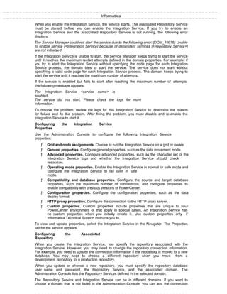Informatica
When you enable the Integration Service, the service starts. The associated Repository Service
must be started before you can enable the Integration Service. If you try to enable an
Integration Service and the associated Repository Service is not running, the following error
displays:
The Service Manager could not start the service due to the following error: [DOM_10076] Unable
to enable service [<Integration Service] because of dependent services [<Repository Service>]
are not initialized.
If the Integration Service is unable to start, the Service Manager keeps trying to start the service
until it reaches the maximum restart attempts defined in the domain properties. For example, if
you try to start the Integration Service without specifying the code page for each Integration
Service process, the domain tries to start the service. The service does not start without
specifying a valid code page for each Integration Service process. The domain keeps trying to
start the service until it reaches the maximum number of attempts.
If the service is enabled but fails to start after reaching the maximum number of attempts,
the following message appears:
The Integration Service <service name> is
enabled.
The service did not start. Please check the logs for more
information.
To resolve the problem, review the logs for this Integration Service to determine the reason
for failure and fix the problem. After fixing the problem, you must disable and re-enable the
Integration Service to start it.
Configuring the Integration Service
Properties
Use the Administration Console to configure the following Integration Service
properties:
ƒ Grid and node assignments. Choose to run the Integration Service on a grid or nodes.
ƒ General properties. Configure general properties, such as the data movement mode.
ƒ Advanced properties. Configure advanced properties, such as the character set of the
Integration Service logs and whether the Integration Service should check
resources.
ƒ Operating mode properties. Enable the Integration Service in normal or safe mode and
configure the Integration Service to fail over in safe
mode.
ƒ Compatibility and database properties. Configure the source and target database
properties, such the maximum number of connections, and configure properties to
enable compatibility with previous versions of PowerCenter.
ƒ Configuration properties. Configure the configuration properties, such as the data
display format.
ƒ HTTP proxy properties. Configure the connection to the HTTP proxy server.
ƒ Custom properties. Custom properties include properties that are unique to your
PowerCenter environment or that apply in special cases. An Integration Service has
no custom properties when you initially create it. Use custom properties only if
Informatica Technical Support instructs you to.
To view and update properties, select the Integration Service in the Navigator. The Properties
tab for the service appears.
Configuring the Associated
Repository
When you create the Integration Service, you specify the repository associated with the
Integration Service. However, you may need to change the repository connection information.
For example, you need to update the connection information if the repository is moved to a new
database. You may need to choose a different repository when you move from a
development repository to a production repository.
When you update or choose a new repository, you must specify the repository database
user name and password, the Repository Service, and the associated domain. The
Administration Console lists the Repository Services defined in the selected domain.
The Repository Service and Integration Service can be in different domains. If you want to
choose a domain that is not listed in the Administration Console, you can add the connection
 