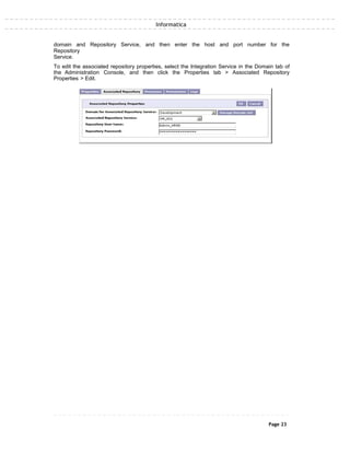 Informatica
domain and Repository Service, and then enter the host and port number for the
Repository
Service.
To edit the associated repository properties, select the Integration Service in the Domain tab of
the Administration Console, and then click the Properties tab > Associated Repository
Properties > Edit.
Page 23
 