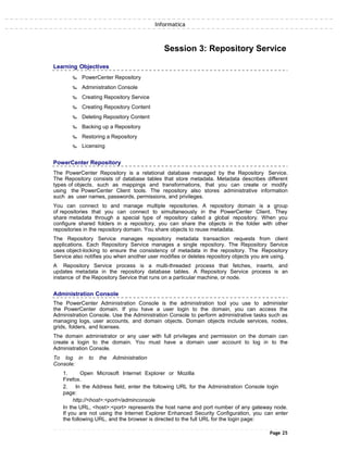 Informatica
Session 3: Repository Service
Learning Objectives
‰ PowerCenter Repository
‰ Administration Console
‰ Creating Repository Service
‰ Creating Repository Content
‰ Deleting Repository Content
‰ Backing up a Repository
‰ Restoring a Repository
‰ Licensing
PowerCenter Repository
The PowerCenter Repository is a relational database managed by the Repository Service.
The Repository consists of database tables that store metadata. Metadata describes different
types of objects, such as mappings and transformations, that you can create or modify
using the PowerCenter Client tools. The repository also stores administrative information
such as user names, passwords, permissions, and privileges.
You can connect to and manage multiple repositories. A repository domain is a group
of repositories that you can connect to simultaneously in the PowerCenter Client. They
share metadata through a special type of repository called a global repository. When you
configure shared folders in a repository, you can share the objects in the folder with other
repositories in the repository domain. You share objects to reuse metadata.
The Repository Service manages repository metadata transaction requests from client
applications. Each Repository Service manages a single repository. The Repository Service
uses object-locking to ensure the consistency of metadata in the repository. The Repository
Service also notifies you when another user modifies or deletes repository objects you are using.
A Repository Service process is a multi-threaded process that fetches, inserts, and
updates metadata in the repository database tables. A Repository Service process is an
instance of the Repository Service that runs on a particular machine, or node.
Administration Console
The PowerCenter Administration Console is the administration tool you use to administer
the PowerCenter domain. If you have a user login to the domain, you can access the
Administration Console. Use the Administration Console to perform administrative tasks such as
managing logs, user accounts, and domain objects. Domain objects include services, nodes,
grids, folders, and licenses.
The domain administrator or any user with full privileges and permission on the domain can
create a login to the domain. You must have a domain user account to log in to the
Administration Console.
To log in to the Administration
Console:
1. Open Microsoft Internet Explorer or Mozilla
Firefox.
2. In the Address field, enter the following URL for the Administration Console login
page:
http://<host>:<port>/adminconsole
In the URL, <host>:<port> represents the host name and port number of any gateway node.
If you are not using the Internet Explorer Enhanced Security Configuration, you can enter
the following URL, and the browser is directed to the full URL for the login page:
Page 25
 