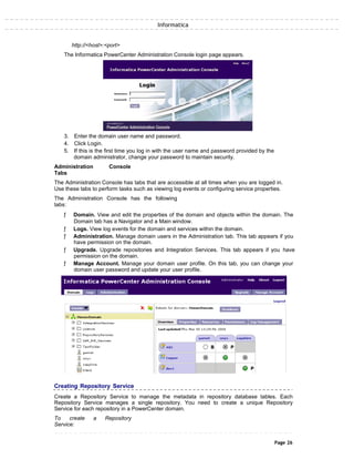 Informatica
http://<host>:<port>
The Informatica PowerCenter Administration Console login page appears.
3. Enter the domain user name and password.
4. Click Login.
5. If this is the first time you log in with the user name and password provided by the
domain administrator, change your password to maintain security.
Administration Console
Tabs
The Administration Console has tabs that are accessible at all times when you are logged in.
Use these tabs to perform tasks such as viewing log events or configuring service properties.
The Administration Console has the following
tabs:
ƒ Domain. View and edit the properties of the domain and objects within the domain. The
Domain tab has a Navigator and a Main window.
ƒ Logs. View log events for the domain and services within the domain.
ƒ Administration. Manage domain users in the Administration tab. This tab appears if you
have permission on the domain.
ƒ Upgrade. Upgrade repositories and Integration Services. This tab appears if you have
permission on the domain.
ƒ Manage Account. Manage your domain user profile. On this tab, you can change your
domain user password and update your user profile.
Creating Repository Service
Create a Repository Service to manage the metadata in repository database tables. Each
Repository Service manages a single repository. You need to create a unique Repository
Service for each repository in a PowerCenter domain.
To create a Repository
Service:
Page 26
 