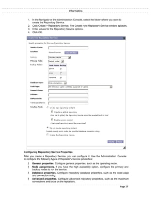 Informatica
1. In the Navigator of the Administration Console, select the folder where you want to
create the Repository Service.
2. Click Create > Repository Service. The Create New Repository Service window appears.
3. Enter values for the Repository Service options.
4. Click OK.
Configuring Repository Service Properties
After you create a Repository Service, you can configure it. Use the Administration Console
to configure the following types of Repository Service properties:
ƒ General properties. Configure general properties, such as the operating mode.
ƒ Node assignments. If you have the high availability option, configure the primary and
backup nodes to run the service.
ƒ Database properties. Configure repository database properties, such as the code page
and connection string.
ƒ Advanced properties. Configure advanced repository properties, such as the maximum
connections and locks on the repository.
Page 27
 