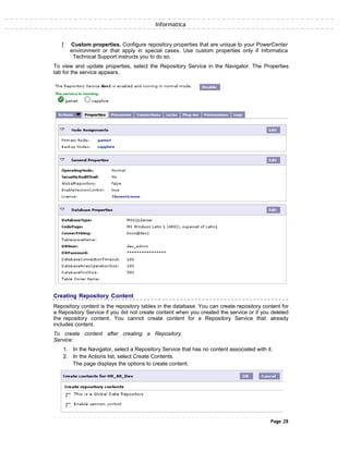 Informatica
ƒ Custom properties. Configure repository properties that are unique to your PowerCenter
environment or that apply in special cases. Use custom properties only if Informatica
Technical Support instructs you to do so.
To view and update properties, select the Repository Service in the Navigator. The Properties
tab for the service appears.
Creating Repository Content
Repository content is the repository tables in the database. You can create repository content for
a Repository Service if you did not create content when you created the service or if you deleted
the repository content. You cannot create content for a Repository Service that already
includes content.
To create content after creating a Repository
Service:
1. In the Navigator, select a Repository Service that has no content associated with it.
2. In the Actions list, select Create Contents.
The page displays the options to create content.
Page 28
 