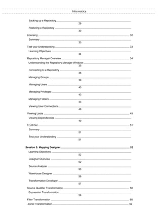 Informatica
Backing up a Repository..........................................................................................................
29
Restoring a Repository ............................................................................................................
30
Licensing ................................................................................................................................. 32
Summary .................................................................................................................................
33
Test your Understanding ......................................................................................................... 33
Learning Objectives .................................................................................................................
34
Repository Manager Overview ................................................................................................ 34
Understanding the Repository Manager Windows ...................................................................
35
Connecting to a Repository .....................................................................................................
38
Managing Groups ....................................................................................................................
39
Managing Users ......................................................................................................................
40
Managing Privileges ................................................................................................................
43
Managing Folders ....................................................................................................................
43
Viewing User Connections.......................................................................................................
48
Viewing Locks ......................................................................................................................... 49
Viewing Dependencies ............................................................................................................
49
Try It Out ................................................................................................................................. 51
Summary .................................................................................................................................
51
Test your Understanding .........................................................................................................
51
Session 5: Mapping Designer................................................................................................... 52
Learning Objectives .................................................................................................................
52
Designer Overview ..................................................................................................................
52
Source Analyzer ......................................................................................................................
53
Warehouse Designer ...............................................................................................................
56
Transformation Developer .......................................................................................................
57
Source Qualifier Transformation .............................................................................................. 58
Expression Transformation ......................................................................................................
59
Filter Transformation ............................................................................................................... 60
Joiner Transformation.............................................................................................................. 62
 