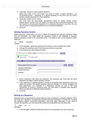 Informatica
3. Optionally, choose to create a global repository.
Select this option if you are certain you want to create a global repository. You
can promote a local repository to a global repository at any time, but you cannot
convert a global repository to a local repository.
4. Optionally, enable version control.
You must have the team-based development option to enable version control.
Enable version control if you are certain you want to use a versioned repository. You
can convert a non-versioned repository to a versioned repository at any time, but you
cannot convert a versioned repository to a non-versioned repository.
5. Click OK.
Deleting Repository Content
Delete repository content when you want to delete all metadata and repository database tables
from the repository. You might delete the repository content if the metadata is obsolete.
Deleting repository content is an irreversible action. It is better to back up the repository before
deleting it.
To delete repository
content:
1. In the Navigator, select the repository from which you want to delete the content.
2. Change the operating mode of the Repository Service to exclusive.
3. In the Actions list, select Delete Contents.
4. Enter a repository user name and password. The repository user must have the Admin
Repository privilege to delete repository content.
5. If the repository is a global repository, choose to unregister local repositories when you
delete the content. The delete operation does not proceed if it cannot unregister the
local repositories. For example, if a Repository Service for one of the local
repositories is running in exclusive mode, you may need to unregister that repository
before you attempt to delete the global repository.
6. Click OK.
Backing up a Repository
Regularly back up repositories to prevent data loss due to hardware or software problems. When
you back up a repository, the Repository Service saves the repository in a binary file, including
the repository objects, connection information, and code page information. If you need to
recover the repository, you can restore the content of the repository from this binary file.
To back up a
repository:
1. In the Navigator, select the Repository Service for the repository you want to back up.
Page 29
 