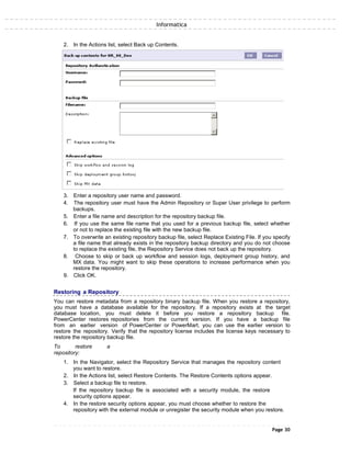 Informatica
2. In the Actions list, select Back up Contents.
3. Enter a repository user name and password.
4. The repository user must have the Admin Repository or Super User privilege to perform
backups.
5. Enter a file name and description for the repository backup file.
6. If you use the same file name that you used for a previous backup file, select whether
or not to replace the existing file with the new backup file.
7. To overwrite an existing repository backup file, select Replace Existing File. If you specify
a file name that already exists in the repository backup directory and you do not choose
to replace the existing file, the Repository Service does not back up the repository.
8. Choose to skip or back up workflow and session logs, deployment group history, and
MX data. You might want to skip these operations to increase performance when you
restore the repository.
9. Click OK.
Restoring a Repository
You can restore metadata from a repository binary backup file. When you restore a repository,
you must have a database available for the repository. If a repository exists at the target
database location, you must delete it before you restore a repository backup file.
PowerCenter restores repositories from the current version. If you have a backup file
from an earlier version of PowerCenter or PowerMart, you can use the earlier version to
restore the repository. Verify that the repository license includes the license keys necessary to
restore the repository backup file.
To restore a
repository:
1. In the Navigator, select the Repository Service that manages the repository content
you want to restore.
2. In the Actions list, select Restore Contents. The Restore Contents options appear.
3. Select a backup file to restore.
If the repository backup file is associated with a security module, the restore
security options appear.
4. In the restore security options appear, you must choose whether to restore the
repository with the external module or unregister the security module when you restore.
Page 30
 