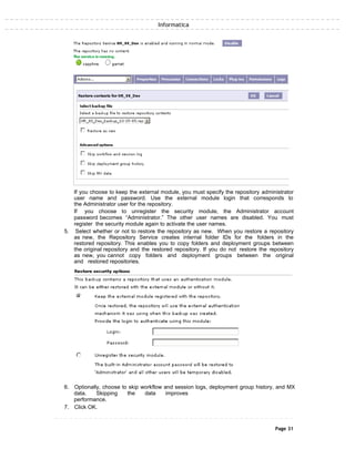 Informatica
If you choose to keep the external module, you must specify the repository administrator
user name and password. Use the external module login that corresponds to
the Administrator user for the repository.
If you choose to unregister the security module, the Administrator account
password becomes “Administrator.” The other user names are disabled. You must
register the security module again to activate the user names.
5. Select whether or not to restore the repository as new. When you restore a repository
as new, the Repository Service creates internal folder IDs for the folders in the
restored repository. This enables you to copy folders and deployment groups between
the original repository and the restored repository. If you do not restore the repository
as new, you cannot copy folders and deployment groups between the original
and restored repositories.
6. Optionally, choose to skip workflow and session logs, deployment group history, and MX
data. Skipping the data improves
performance.
7. Click OK.
Page 31
 