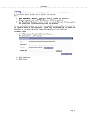 Informatica
Licensing
A PowerCenter license enables you to perform the following
tasks:
ƒ Run application services. Application services include the Repository
Service, Integration Service, SAP BW Service, and Web Services Hub.
ƒ Use PowerCenter features. Features include connectivity, Metadata Exchange options,
and other options, such as session on grid and high availability.
You can create a license object in a domain and assign the license to application services. You
can create the license in the Administration Console using a license key file. The license key
file contains an encrypted original key. You use the original key to create the license.
To create a license:
1. In the Administration Console, click Create > License.
The Create License window appears.
2. Enter the options.
3. Click Create.
Page 32
 