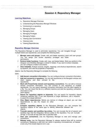 Informatica
Session 4: Repository Manager
Learning Objectives
‰ Repository Manager Overview
‰ Understanding the Repository Manager Windows
‰ Connecting to a repository
‰ Managing Groups
‰ Managing Users
‰ Managing Privileges
‰ Managing Folders
‰ Viewing User Connections
‰ Viewing Locks
‰ Viewing Dependencies
Repository Manager Overview
The Repository Manager is used to administer repositories. You can navigate through
multiple folders and repositories, and complete the following tasks:
ƒ Manage users and groups. Create, edit, and delete repository users and user groups.
You can assign and revoke repository privileges and folder
permissions.
ƒ Perform folder functions. Create, edit, copy, and delete folders. Work you perform in the
Designer and Workflow Manager is stored in folders. If you want to share metadata,
you can configure a folder to be shared.
ƒ View metadata. Analyze sources, targets, mappings, and shortcut dependencies, search
by keyword, and view the properties of repository
objects. Use the Repository Manager to complete the following
tasks:
ƒ Add domain connection information. You can configure domain connection information.
ƒ Add and connect to a repository. You can add repositories to the Navigator window and
client registry and then connect to the
repositories.
ƒ Work with PowerCenter domain and repository connections. You can edit or remove
domain connection information. You can connect to one repository or multiple
repositories. You can export repository connection information from the client registry to
a file. You can import the file on a different machine and add the repository connection
information to the
client registry.
ƒ Search for repository objects or keywords. You can search for repository objects
containing specified text. If you add keywords to target definitions, use a keyword
to search for a target definition.
ƒ View Object dependencies. Before you remove or change an object, you can view
dependencies to see the impact on other
objects.
ƒ Compare repository objects. In the Repository Manager, you can compare two
repository objects of the same type to identify differences between the
objects.
ƒ Truncate session and workflow log entries. You can truncate the list of session and
workflow logs that the Integration Service writes to the repository. You can truncate
all logs, or truncate all logs older than a specified date.
ƒ View user connections. Use the Repository Manager to view and manage user
connections.
ƒ Release locks. Use the Repository Manager to release residual locks left by residual
connections. Releasing a valid lock can result in repository inconsistencies, so release
a lock only if the locked object is not in use.
 