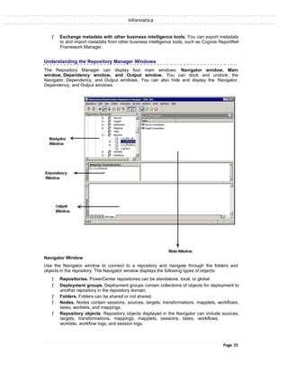 Informatica
ƒ Exchange metadata with other business intelligence tools. You can export metadata
to and import metadata from other business intelligence tools, such as Cognos ReportNet
Framework Manager.
Understanding the Repository Manager Windows
The Repository Manager can display four main windows: Navigator window, Main
window, Dependency window, and Output window. You can dock and undock the
Navigator, Dependency, and Output windows. You can also hide and display the Navigator,
Dependency, and Output windows.
Navigator Window
Use the Navigator window to connect to a repository and navigate through the folders and
objects in the repository. The Navigator window displays the following types of objects:
ƒ Repositories. PowerCenter repositories can be standalone, local, or global.
ƒ Deployment groups. Deployment groups contain collections of objects for deployment to
another repository in the repository domain.
ƒ Folders. Folders can be shared or not shared.
ƒ Nodes. Nodes contain sessions, sources, targets, transformations, mapplets, workflows,
tasks, worklets, and mappings.
ƒ Repository objects. Repository objects displayed in the Navigator can include sources,
targets, transformations, mappings, mapplets, sessions, tasks, workflows,
worklets, workflow logs, and session logs.
Page 35
 