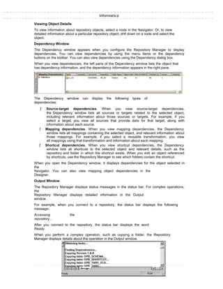 Informatica
Viewing Object Details
To view information about repository objects, select a node in the Navigator. Or, to view
detailed information about a particular repository object, drill down on a node and select the
object.
Dependency Window
The Dependency window appears when you configure the Repository Manager to display
dependencies. You can view dependencies by using the menu items or the dependency
buttons on the toolbar. You can also view dependencies using the Dependency dialog box.
When you view dependencies, the left pane of the Dependency window lists the object that
has dependency information, and the dependency information appears in the right pane.
The Dependency window can display the following types of
dependencies:
ƒ Source-target dependencies. When you view source-target dependencies,
the Dependency window lists all sources or targets related to the selected object,
including relevant information about those sources or targets. For example, if you
select a target, you view all sources that provide data for that target, along with
information about each source.
ƒ Mapping dependencies. When you view mapping dependencies, the Dependency
window lists all mappings containing the selected object, and relevant information about
those mappings. For example, if you select a reusable transformation, you view
all mappings using that transformation and information about each mapping.
ƒ Shortcut dependencies. When you view shortcut dependencies, the Dependency
window lists all shortcuts to the selected object and relevant details, such as the
repository and folder in which the shortcut exists. When you edit an object referenced
by shortcuts, use the Repository Manager to see which folders contain the shortcut.
When you open the Dependency window, it displays dependencies for the object selected in
the
Navigator. You can also view mapping object dependencies in the
Designer.
Output Window
The Repository Manager displays status messages in the status bar. For complex operations,
the
Repository Manager displays detailed information in the Output
window.
For example, when you connect to a repository, the status bar displays the following
message:
Accessing the
repository...
After you connect to the repository, the status bar displays the word
Ready.
When you perform a complex operation, such as copying a folder, the Repository
Manager displays details about the operation in the Output window.
 