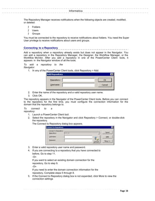 Informatica
The Repository Manager receives notifications when the following objects are created, modified,
or deleted:
ƒ Folders
ƒ Users
ƒ Groups
You must be connected to the repository to receive notifications about folders. You need the Super
User privilege to receive notifications about users and groups.
Connecting to a Repository
Add a repository when a repository already exists but does not appear in the Navigator. You
can add a repository in the Repository Manager, the Designer, the Workflow Manager, or the
Workflow Monitor. After you add a repository in one of the PowerCenter Client tools, it
appears in the Navigator window of all the tools.
To add a repository to the
Navigator:
1. In any of the PowerCenter Client tools, click Repository > Add.
2. Enter the name of the repository and a valid repository user name.
3. Click OK.
The repository appears in the Navigator of the PowerCenter Client tools. Before you can connect
to the repository for the first time, you must configure the connection information for the
domain that the repository belongs to.
To connect to a
repository:
1. Launch a PowerCenter Client tool.
2. Select the repository in the Navigator and click Repository > Connect, or double-click
the repository.
The Connect to Repository dialog box appears.
3. Enter a valid repository user name and password.
4. If you are connecting to a repository that you have connected to
before, Go to step 11.
-Or-
If you want to select an existing domain connection for the
repository, Go to step 9.
-Or-
If you need to enter the domain connection information for the
repository, Complete steps 5 through 8.
5. If the Connect to Repository dialog box is not expanded, click More to view the
connection settings
Page 38
 