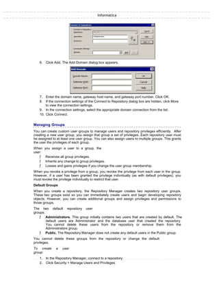 Informatica
6. Click Add. The Add Domain dialog box appears.
7. Enter the domain name, gateway host name, and gateway port number. Click OK.
8. If the connection settings of the Connect to Repository dialog box are hidden, click More
to view the connection settings.
9. In the connection settings, select the appropriate domain connection from the list.
10. Click Connect.
Managing Groups
You can create custom user groups to manage users and repository privileges efficiently. After
creating a new user group, you assign that group a set of privileges. Each repository user must
be assigned to at least one user group. You can also assign users to multiple groups. This grants
the user the privileges of each group.
When you assign a user to a group, the
user:
ƒ Receives all group privileges.
ƒ Inherits any change to group privileges.
ƒ Losses and gains privileges if you change the user group membership.
When you revoke a privilege from a group, you revoke the privilege from each user in the group.
However, if a user has been granted the privilege individually (as with default privileges), you
must revoke the privilege individually to restrict that user.
Default Groups
When you create a repository, the Repository Manager creates two repository user groups.
These two groups exist so you can immediately create users and begin developing repository
objects. However, you can create additional groups and assign privileges and permissions to
those groups.
The two default repository user
groups:
ƒ Administrators. This group initially contains two users that are created by default. The
default users are Administrator and the database user that created the repository.
You cannot delete these users from the repository or remove them from the
Administrators group.
ƒ Public. The Repository Manager does not create any default users in the Public group.
You cannot delete these groups from the repository or change the default
privileges.
To create a user
group:
1. In the Repository Manager, connect to a repository.
2. Click Security > Manage Users and Privileges.
 