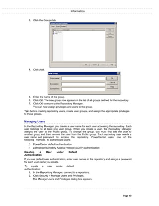 Informatica
3. Click the Groups tab.
4. Click Add.
5. Enter the name of the group.
6. Click OK. The new group now appears in the list of all groups defined for the repository.
7. Click OK to return to the Repository Manager.
You can now assign privileges and users to the group.
Tip: Before creating repository users, create user groups, and assign the appropriate privileges
to those groups.
Managing Users
In the Repository Manager, you create a user name for each user accessing the repository. Each
user belongs to at least one user group. When you create a user, the Repository Manager
assigns the user to the Public group. To change the group, you must first add the user to
another group and then remove the user from the Public group. Each repository user needs a
user name and password to access the repository. PowerCenter uses one of the
following methods to authenticate users:
ƒ PowerCenter default authentication
ƒ Lightweight Directory Access Protocol (LDAP) authentication
Creating a User under Default
Authentication
If you use default user authentication, enter user names in the repository and assign a password
for each user name you create.
To create a user under default
authentication:
1. In the Repository Manager, connect to a repository.
2. Click Security > Manage Users and Privileges.
The Manage Users and Privileges dialog box appears.
Page 40
 