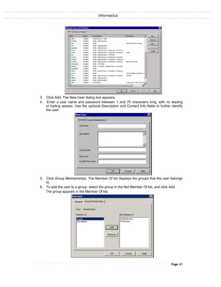 Informatica
3. Click Add. The New User dialog box appears.
4. Enter a user name and password between 1 and 75 characters long, with no leading
or trailing spaces. Use the optional Description and Contact Info fields to further identify
the user.
5. Click Group Memberships. The Member Of list displays the groups that the user belongs
to.
6. To add the user to a group, select the group in the Not Member Of list, and click Add.
The group appears in the Member Of list.
Page 41
 