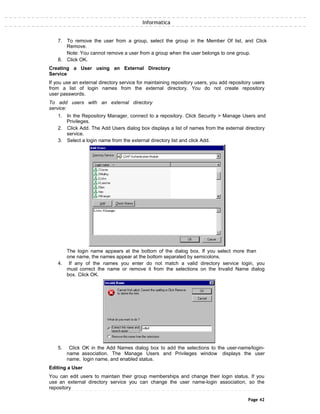 Informatica
7. To remove the user from a group, select the group in the Member Of list, and Click
Remove.
Note: You cannot remove a user from a group when the user belongs to one group.
8. Click OK.
Creating a User using an External Directory
Service
If you use an external directory service for maintaining repository users, you add repository users
from a list of login names from the external directory. You do not create repository
user passwords.
To add users with an external directory
service:
1. In the Repository Manager, connect to a repository. Click Security > Manage Users and
Privileges.
2. Click Add. The Add Users dialog box displays a list of names from the external directory
service.
3. Select a login name from the external directory list and click Add.
The login name appears at the bottom of the dialog box. If you select more than
one name, the names appear at the bottom separated by semicolons.
4. If any of the names you enter do not match a valid directory service login, you
must correct the name or remove it from the selections on the Invalid Name dialog
box. Click OK.
5. Click OK in the Add Names dialog box to add the selections to the user-name/login-
name association. The Manage Users and Privileges window displays the user
name, login name, and enabled status.
Editing a User
You can edit users to maintain their group memberships and change their login status. If you
use an external directory service you can change the user name-login association, so the
repository
Page 42
 