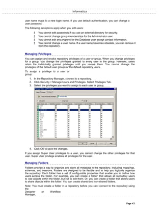 Informatica
user name maps to a new login name. If you use default authentication, you can change a
user password.
The following exceptions apply when you edit users:
ƒ You cannot edit passwords if you use an external directory for security.
ƒ You cannot change group memberships for the Administrator user.
ƒ You cannot edit any property for the Database user except contact information.
ƒ You cannot change a user name. If a user name becomes obsolete, you can remove it
from the repository.
Managing Privileges
You can assign and revoke repository privileges of a user or group. When you change privileges
for a group, you change the privileges granted to every user in the group. However, users
retain the individually granted privileges until you revoke them. You cannot change the
privileges of the default user groups or the default repository users.
To assign a privilege to a user or
group:
1. In the Repository Manager, connect to a repository.
2. Click Security > Manage Users and Privileges. Select Privileges Tab.
3. Select the privileges you want to assign to each user or group.
4. Click OK to save the changes.
If you assign Super User privileges to a user, you cannot change the other privileges for that
user. Super User privilege enables all privileges for the user.
Managing Folders
Folders provide a way to organize and store all metadata in the repository, including mappings,
schemas, and sessions. Folders are designed to be flexible and to help you logically organize
the repository. Each folder has a set of configurable properties that enable you to define how
users access the folder. For example, you can create a folder that allows all repository users
to see objects within the folder, but not to edit them. Or, you can create a folder that allows users
to share objects within the folder. You can create shared and non-shared folders.
Note: You must create a folder in a repository before you can connect to the repository using
the
Designer or Workflow
Manager.
Page 43
 