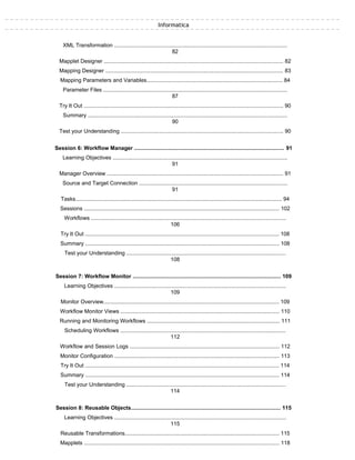 Informatica
XML Transformation ................................................................................................................
82
Mapplet Designer .................................................................................................................... 82
Mapping Designer ................................................................................................................... 83
Mapping Parameters and Variables......................................................................................... 84
Parameter Files .......................................................................................................................
87
Try It Out ................................................................................................................................. 90
Summary .................................................................................................................................
90
Test your Understanding ......................................................................................................... 90
Session 6: Workflow Manager .................................................................................................. 91
Learning Objectives .................................................................................................................
91
Manager Overview .................................................................................................................. 91
Source and Target Connection ................................................................................................
91
Tasks....................................................................................................................................... 94
Sessions ................................................................................................................................ 102
Workflows ..............................................................................................................................
106
Try It Out ............................................................................................................................... 108
Summary ............................................................................................................................... 108
Test your Understanding .......................................................................................................
108
Session 7: Workflow Monitor ................................................................................................. 109
Learning Objectives ...............................................................................................................
109
Monitor Overview................................................................................................................... 109
Workflow Monitor Views ........................................................................................................ 110
Running and Monitoring Workflows ....................................................................................... 111
Scheduling Workflows ...........................................................................................................
112
Workflow and Session Logs .................................................................................................. 112
Monitor Configuration ............................................................................................................ 113
Try It Out ............................................................................................................................... 114
Summary ............................................................................................................................... 114
Test your Understanding .......................................................................................................
114
Session 8: Reusable Objects.................................................................................................. 115
Learning Objectives ...............................................................................................................
115
Reusable Transformations..................................................................................................... 115
Mapplets ................................................................................................................................ 118
 